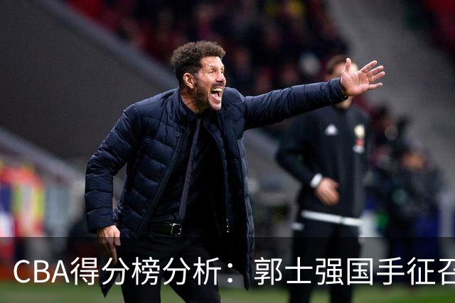 CBA得分榜分析：郭士强国手征召陷入困境，三位球员值得关注